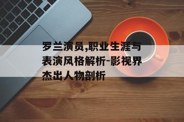 罗兰演员,职业生涯与表演风格解析-影视界杰出人物剖析 罗兰演员,职业生涯与表演风格解析-影视界杰出人物剖析