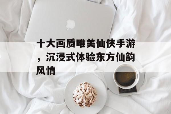 十大画质唯美仙侠手游,沉浸式体验东方仙韵风情 十大画质唯美仙侠手游,沉浸式体验东方仙韵风情
