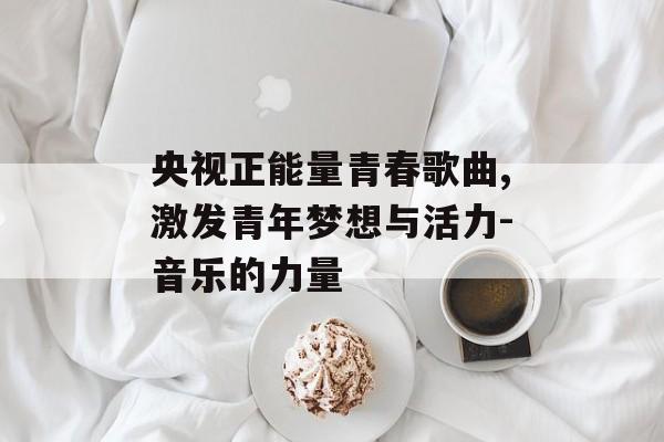 央视正能量青春歌曲,激发青年梦想与活力-音乐的力量