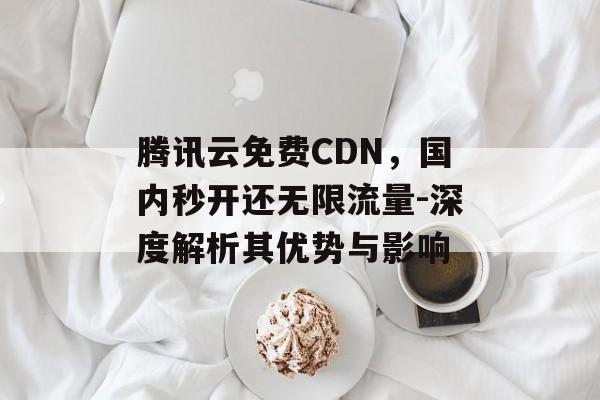 腾讯云免费CDN,国内秒开还无限流量-深度解析其优势与影响 腾讯云免费CDN,国内秒开还无限流量-深度解析其优势与影响