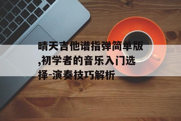 晴天吉他谱指弹简单版,初学者的音乐入门选择-演奏技巧解析 晴天吉他谱指弹简单版,初学者的音乐入门选择-演奏技巧解析