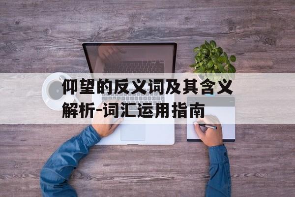 仰望的反义词及其含义解析-词汇运用指南 仰望的反义词及其含义解析-词汇运用指南