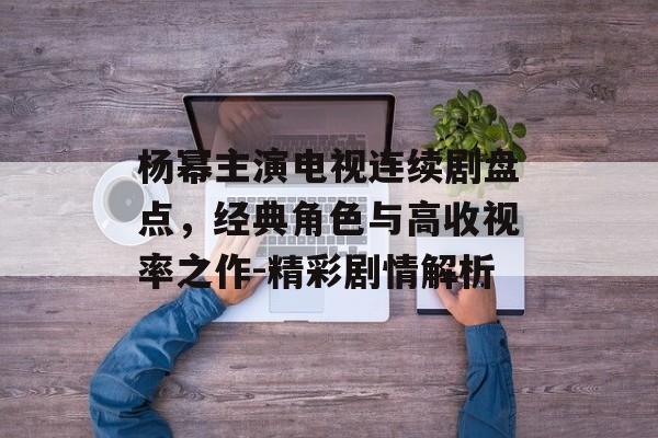 杨幂主演电视连续剧盘点,经典角色与高收视率之作-精彩剧情解析 杨幂主演电视连续剧盘点,经典角色与高收视率之作-精彩剧情解析