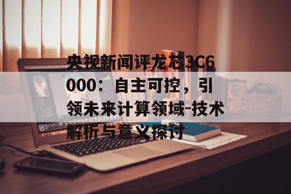 央视新闻评龙芯3C6000:自主可控,引领未来计算领域-技术解析与意义探讨 央视新闻评龙芯3C6000:自主可控,引领未来计算领域-技术解析与意义探讨