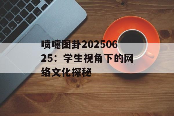 喷嚏图卦20250625：学生视角下的网络文化探秘