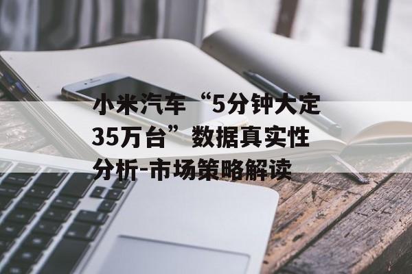 小米汽车“5分钟大定35万台”数据真实性分析-市场策略解读 小米汽车“5分钟大定35万台”数据真实性分析-市场策略解读