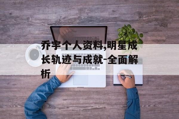 乔宇个人资料,明星成长轨迹与成就-全面解析 乔宇个人资料,明星成长轨迹与成就-全面解析