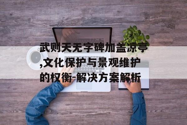 武则天无字碑加盖凉亭,文化保护与景观维护的权衡-解决方案解析 武则天无字碑加盖凉亭,文化保护与景观维护的权衡-解决方案解析