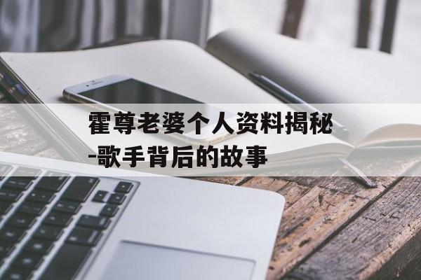 霍尊老婆个人资料揭秘-歌手背后的故事