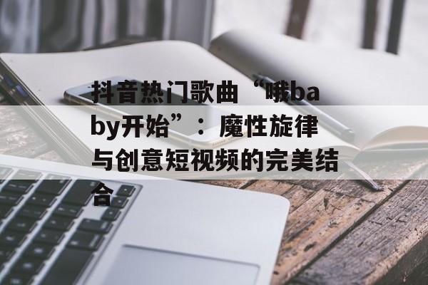 抖音热门歌曲“哦baby开始”:魔性旋律与创意短视频的完美结合 抖音热门歌曲“哦baby开始”:魔性旋律与创意短视频的完美结合