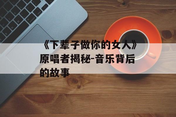 《下辈子做你的女人》原唱者揭秘-音乐背后的故事 《下辈子做你的女人》原唱者揭秘-音乐背后的故事