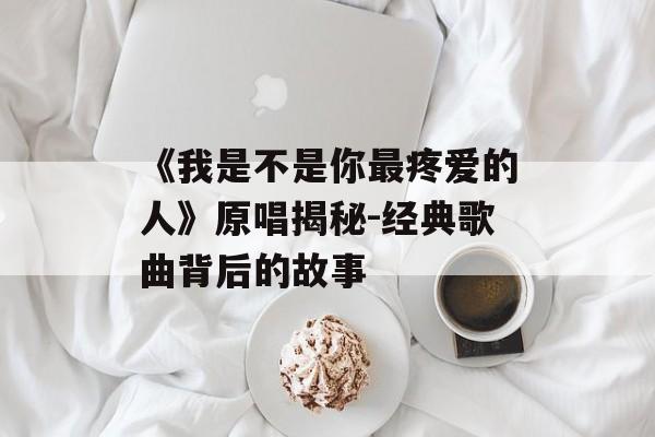 《我是不是你最疼爱的人》原唱揭秘-经典歌曲背后的故事 《我是不是你最疼爱的人》原唱揭秘-经典歌曲背后的故事