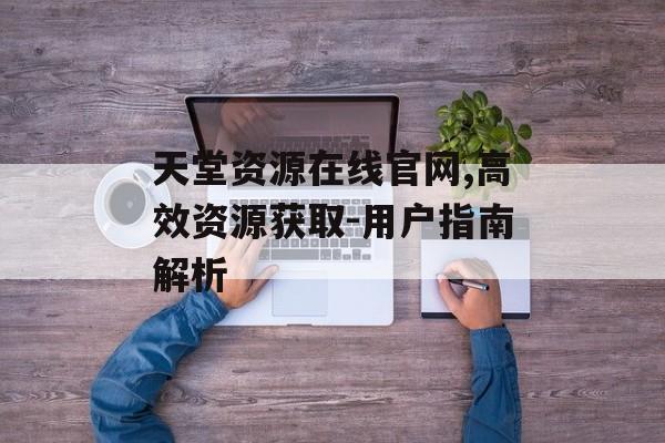 天堂资源在线官网,高效资源获取-用户指南解析 天堂资源在线官网,高效资源获取-用户指南解析