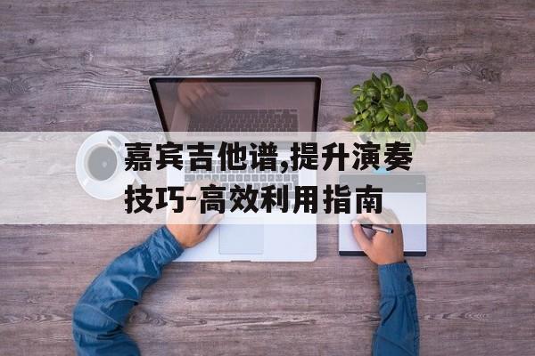 嘉宾吉他谱,提升演奏技巧-高效利用指南 嘉宾吉他谱,提升演奏技巧-高效利用指南