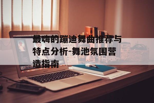最嗨的蹦迪舞曲推荐与特点分析-舞池氛围营造指南 最嗨的蹦迪舞曲推荐与特点分析-舞池氛围营造指南