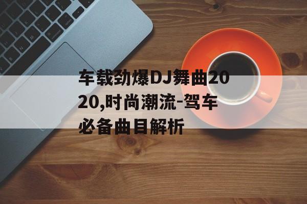 车载劲爆DJ舞曲2020,时尚潮流-驾车必备曲目解析 车载劲爆DJ舞曲2020,时尚潮流-驾车必备曲目解析