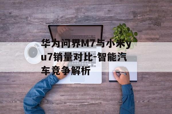 华为问界M7与小米yu7销量对比-智能汽车竞争解析
