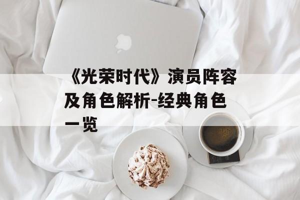 《光荣时代》演员阵容及角色解析-经典角色一览