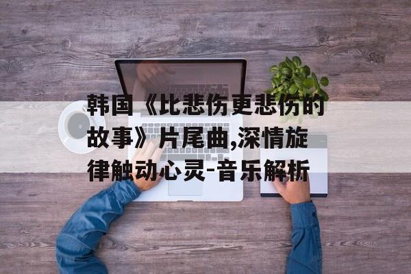 韩国《比悲伤更悲伤的故事》片尾曲,深情旋律触动心灵-音乐解析