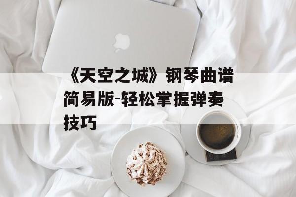 《天空之城》钢琴曲谱简易版-轻松掌握弹奏技巧 《天空之城》钢琴曲谱简易版-轻松掌握弹奏技巧