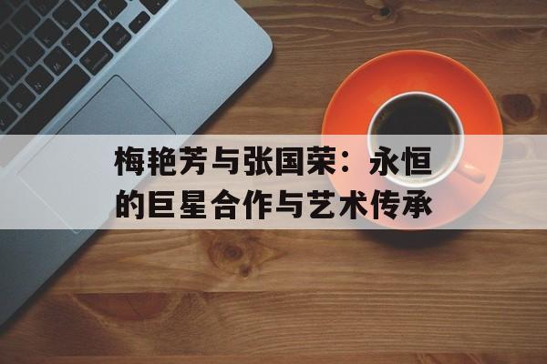 梅艳芳与张国荣:永恒的巨星合作与艺术传承 梅艳芳与张国荣:永恒的巨星合作与艺术传承