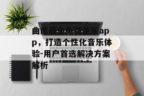 曲库最全免费音乐app,打造个性化音乐体验-用户首选解决方案解析 曲库最全免费音乐app,打造个性化音乐体验-用户首选解决方案解析
