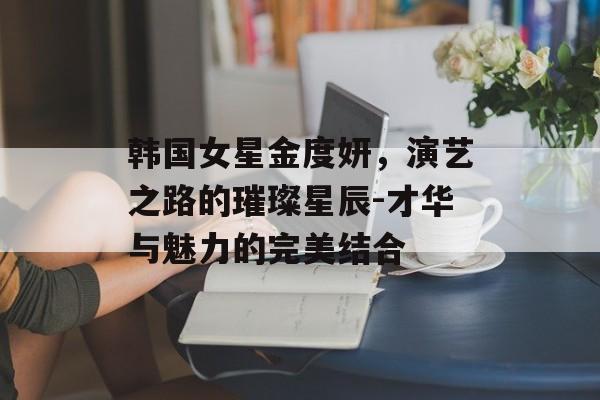 韩国女星金度妍,演艺之路的璀璨星辰-才华与魅力的完美结合 韩国女星金度妍,演艺之路的璀璨星辰-才华与魅力的完美结合