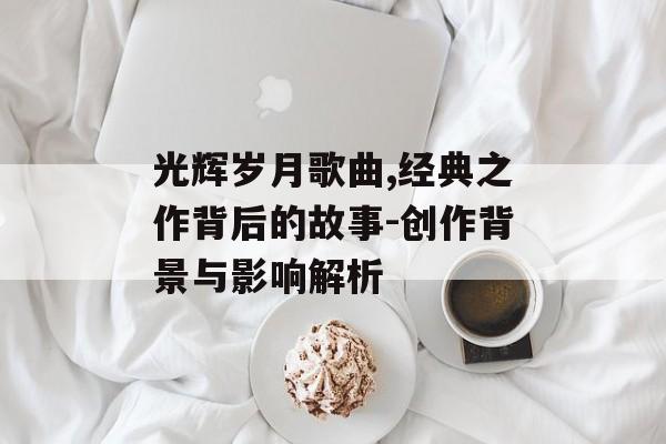 光辉岁月歌曲,经典之作背后的故事-创作背景与影响解析 光辉岁月歌曲,经典之作背后的故事-创作背景与影响解析