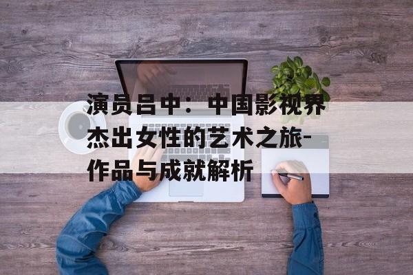 演员吕中:中国影视界杰出女性的艺术之旅-作品与成就解析 演员吕中:中国影视界杰出女性的艺术之旅-作品与成就解析