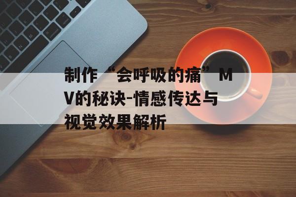 制作“会呼吸的痛”MV的秘诀-情感传达与视觉效果解析 制作“会呼吸的痛”MV的秘诀-情感传达与视觉效果解析