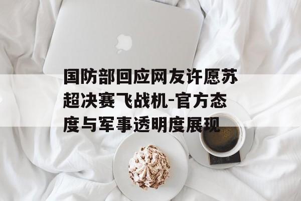 国防部回应网友许愿苏超决赛飞战机-官方态度与军事透明度展现