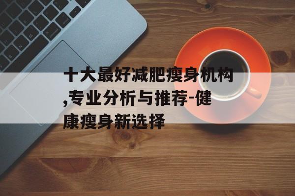 十大最好减肥瘦身机构,专业分析与推荐-健康瘦身新选择 十大最好减肥瘦身机构,专业分析与推荐-健康瘦身新选择
