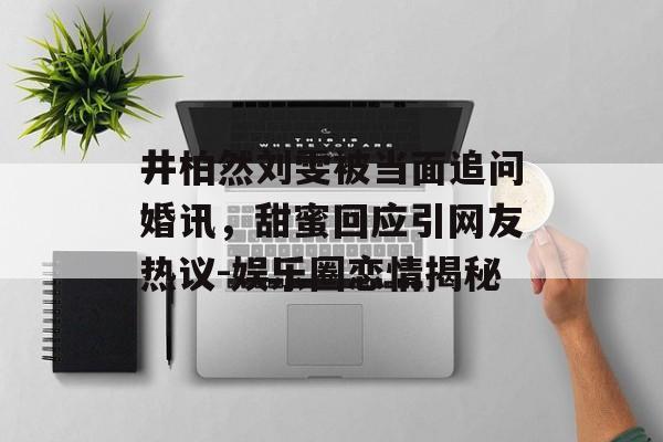 井柏然刘雯被当面追问婚讯,甜蜜回应引网友热议-娱乐圈恋情揭秘 井柏然刘雯被当面追问婚讯,甜蜜回应引网友热议-娱乐圈恋情揭秘