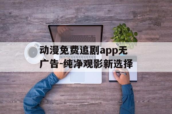 动漫免费追剧app无广告-纯净观影新选择 动漫免费追剧app无广告-纯净观影新选择