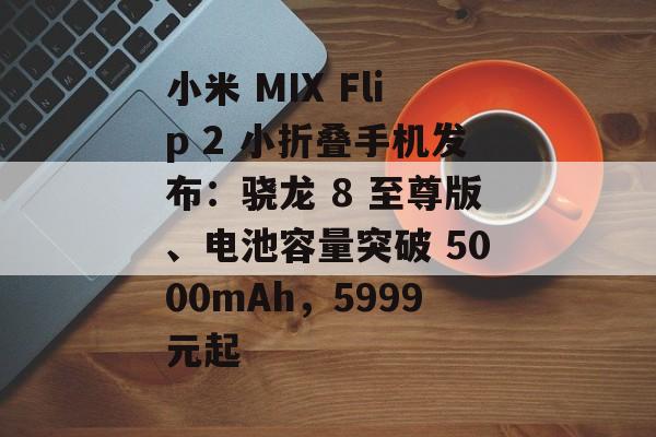 小米 MIX Flip 2 小折叠手机发布：骁龙 8 至尊版、电池容量突破 5000mAh，5999元起