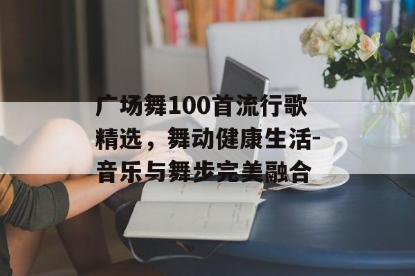 广场舞100首流行歌精选,舞动健康生活-音乐与舞步完美融合 广场舞100首流行歌精选,舞动健康生活-音乐与舞步完美融合