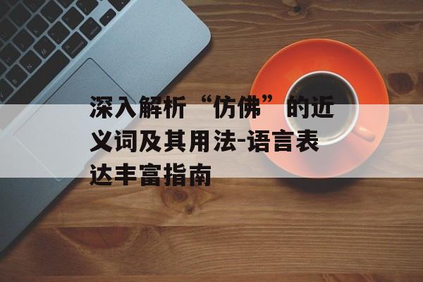 深入解析“仿佛”的近义词及其用法-语言表达丰富指南 深入解析“仿佛”的近义词及其用法-语言表达丰富指南