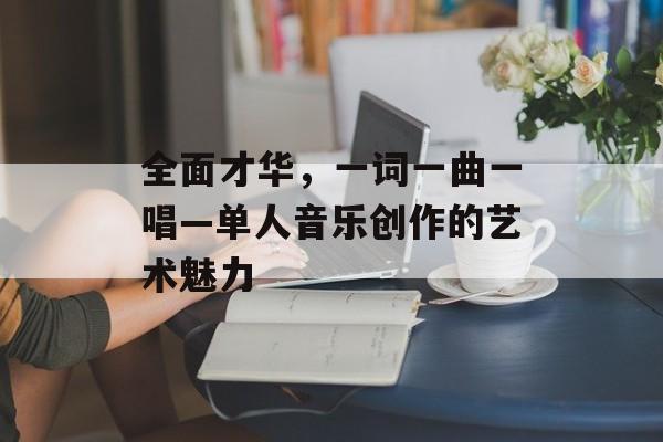 全面才华，一词一曲一唱—单人音乐创作的艺术魅力