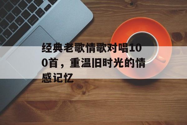 经典老歌情歌对唱100首，重温旧时光的情感记忆