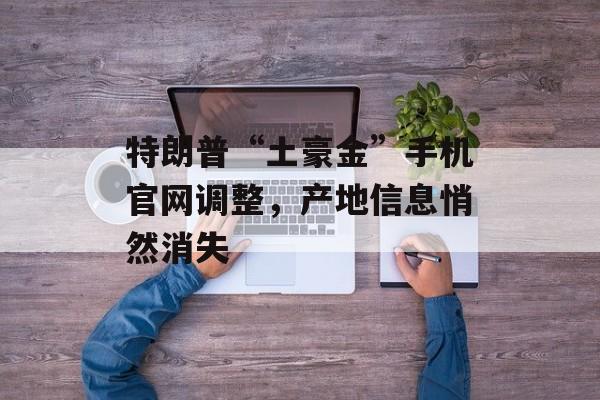 特朗普“土豪金”手机官网调整,产地信息悄然消失 特朗普“土豪金”手机官网调整,产地信息悄然消失