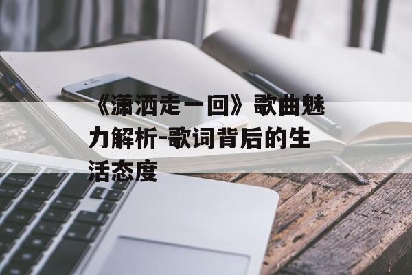 《潇洒走一回》歌曲魅力解析-歌词背后的生活态度 《潇洒走一回》歌曲魅力解析-歌词背后的生活态度