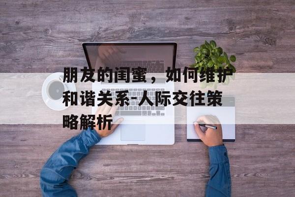 朋友的闺蜜,如何维护和谐关系-人际交往策略解析 朋友的闺蜜,如何维护和谐关系-人际交往策略解析
