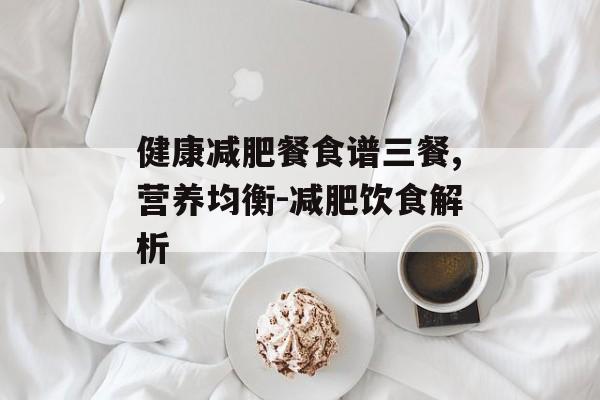 健康减肥餐食谱三餐,营养均衡-减肥饮食解析 健康减肥餐食谱三餐,营养均衡-减肥饮食解析