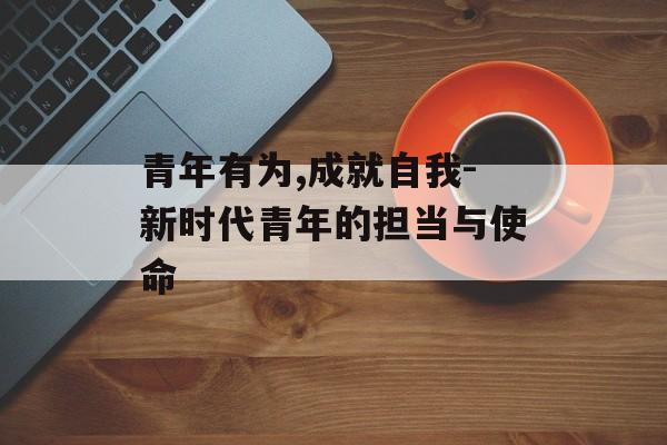 青年有为,成就自我-新时代青年的担当与使命 青年有为,成就自我-新时代青年的担当与使命