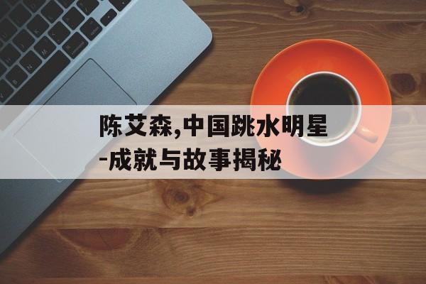 陈艾森,中国跳水明星-成就与故事揭秘 陈艾森,中国跳水明星-成就与故事揭秘