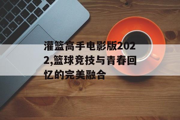 灌篮高手电影版2022,篮球竞技与青春回忆的完美融合 灌篮高手电影版2022,篮球竞技与青春回忆的完美融合