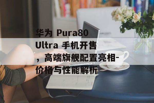 华为 Pura80 Ultra 手机开售，高端旗舰配置亮相-价格与性能解析
