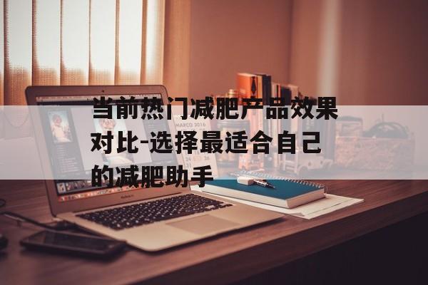 当前热门减肥产品效果对比-选择最适合自己的减肥助手 当前热门减肥产品效果对比-选择最适合自己的减肥助手