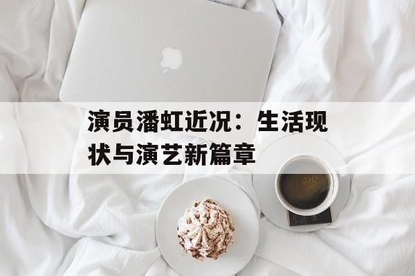 演员潘虹近况:生活现状与演艺新篇章 演员潘虹近况:生活现状与演艺新篇章