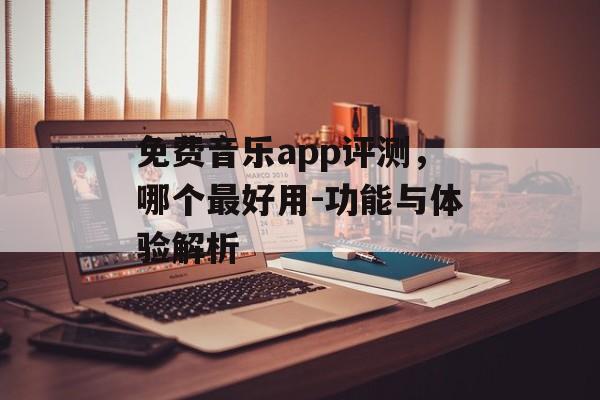 免费音乐app评测,哪个最好用-功能与体验解析 免费音乐app评测,哪个最好用-功能与体验解析
